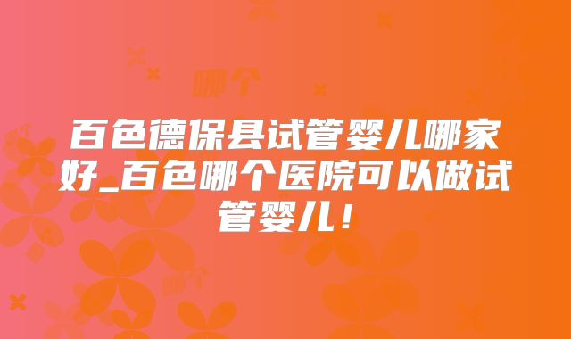 百色德保县试管婴儿哪家好_百色哪个医院可以做试管婴儿！