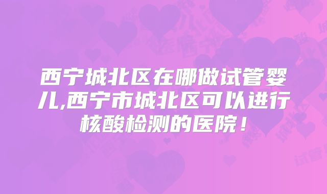 西宁城北区在哪做试管婴儿,西宁市城北区可以进行核酸检测的医院!