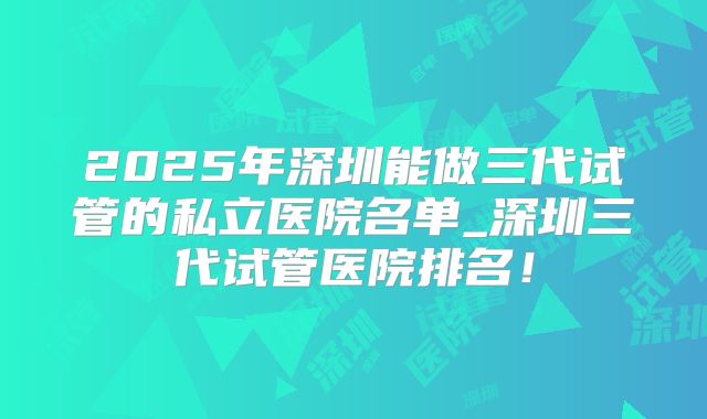 2025年深圳能做三代试管的私立医院名单_深圳三代试管医院排名!