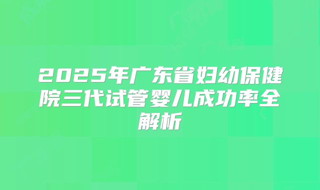 2025年广东省妇幼保健院三代试管婴儿成功率全解析