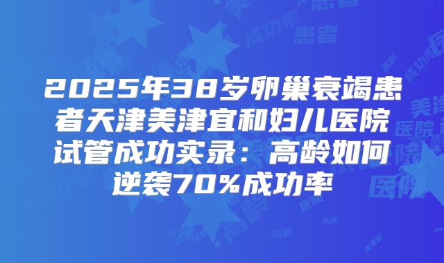 2025年38岁卵巢衰竭患者天津美津宜和妇儿医院试管成功实录：高龄如何逆袭70%成功率