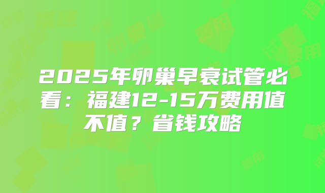 2025年卵巢早衰试管必看:福建12-15万费用值不值?省钱攻略