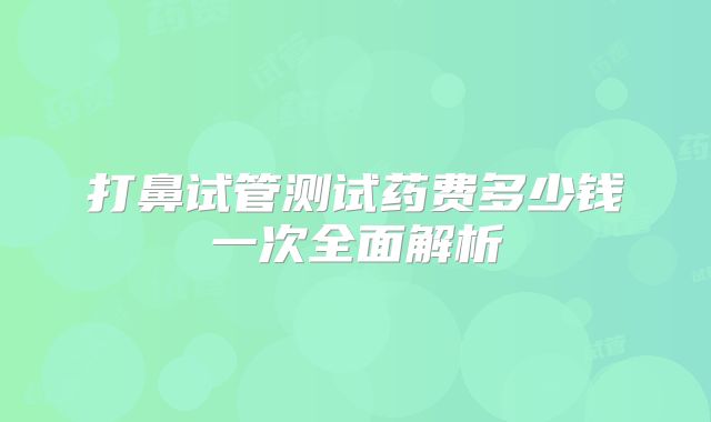 打鼻试管测试药费多少钱一次全面解析