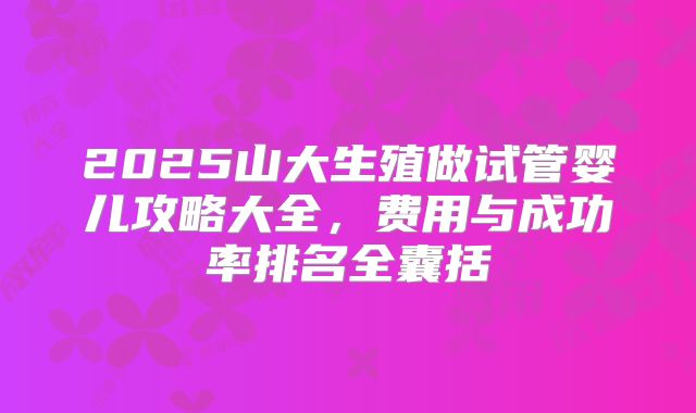 2025山大生殖做试管婴儿攻略大全，费用与成功率排名全囊括