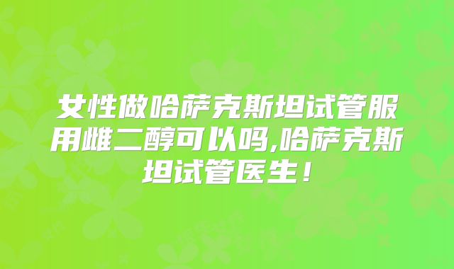 女性做哈萨克斯坦试管服用雌二醇可以吗,哈萨克斯坦试管医生！