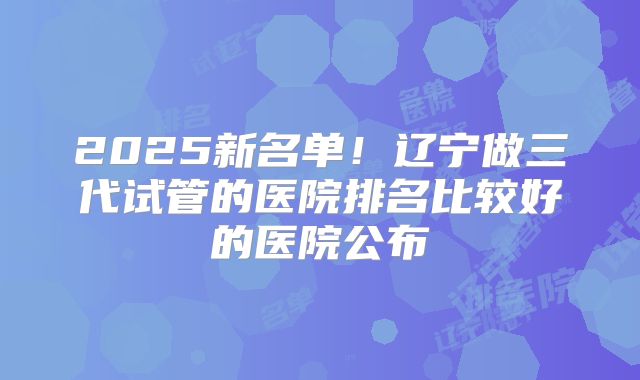 2025新名单!辽宁做三代试管的医院排名比较好的医院公布