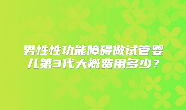 男性性功能障碍做试管婴儿第3代大概费用多少?