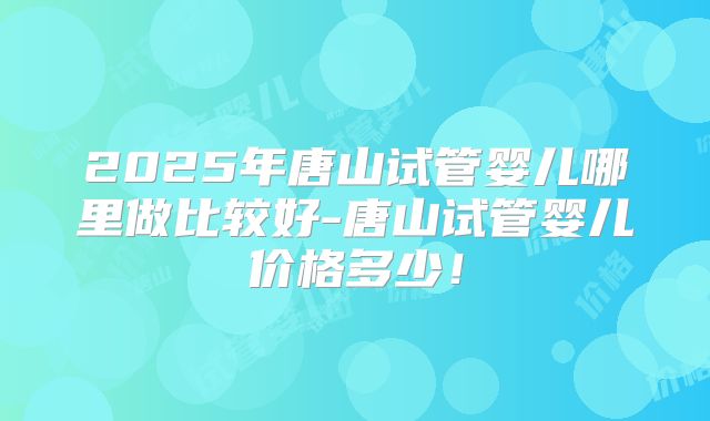 2025年唐山试管婴儿哪里做比较好-唐山试管婴儿价格多少！