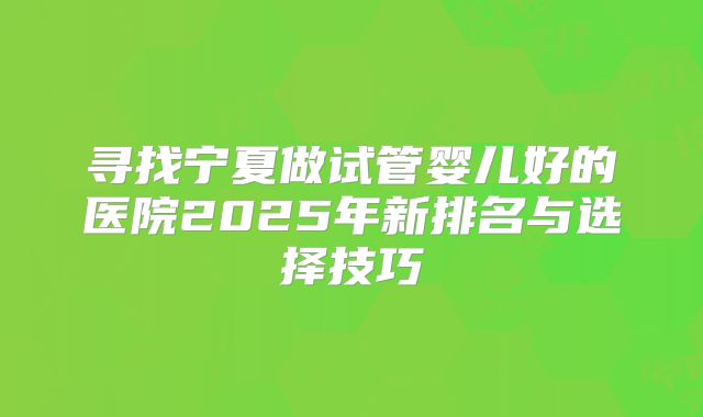 寻找宁夏做试管婴儿好的医院2025年新排名与选择技巧
