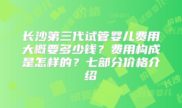 长沙第三代试管婴儿费用大概要多少钱?费用构成是怎样的?七部分价格介绍