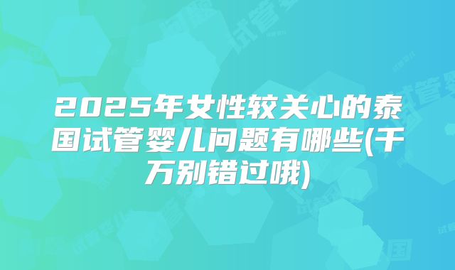 2025年女性较关心的泰国试管婴儿问题有哪些(千万别错过哦)