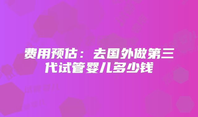 费用预估:去国外做第三代试管婴儿多少钱