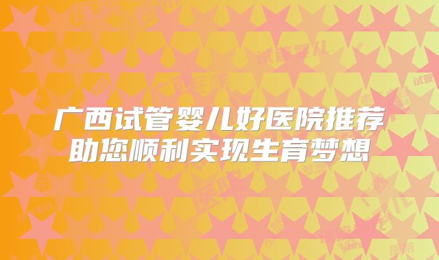 广西试管婴儿好医院推荐助您顺利实现生育梦想