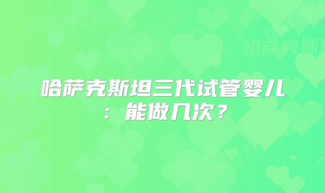 哈萨克斯坦三代试管婴儿:能做几次?