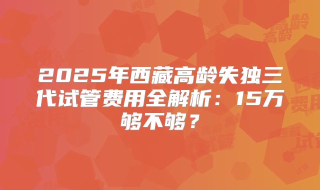 2025年西藏高龄失独三代试管费用全解析:15万够不够?
