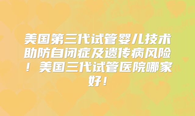 美国第三代试管婴儿技术助防自闭症及遗传病风险!美国三代试管医院哪家好!