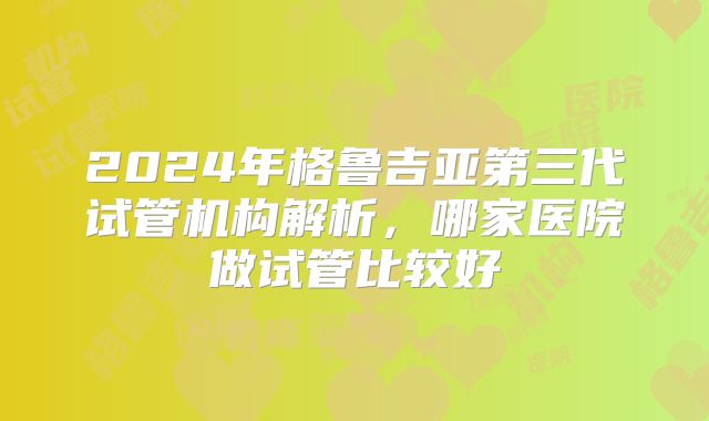 2024年格鲁吉亚第三代试管机构解析，哪家医院做试管比较好