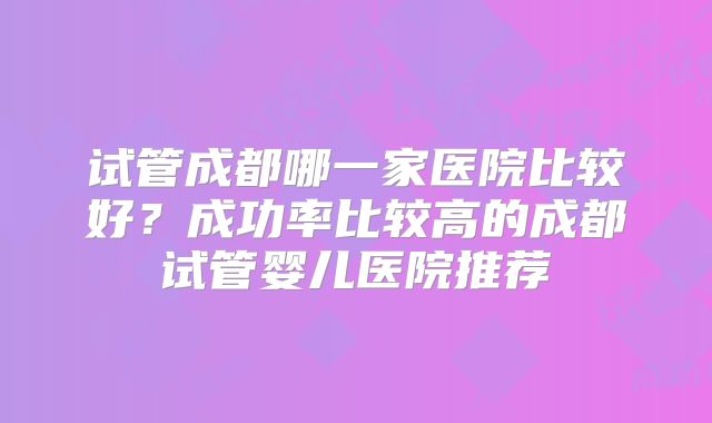 试管成都哪一家医院比较好?成功率比较高的成都试管婴儿医院推荐
