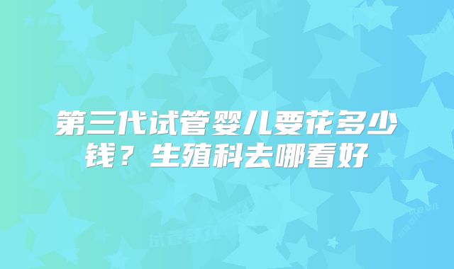 第三代试管婴儿要花多少钱？生殖科去哪看好