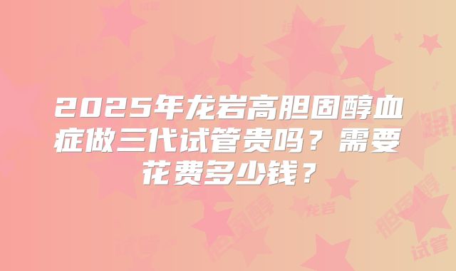 2025年龙岩高胆固醇血症做三代试管贵吗？需要花费多少钱？