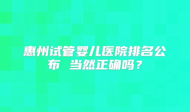 惠州试管婴儿医院排名公布 当然正确吗?