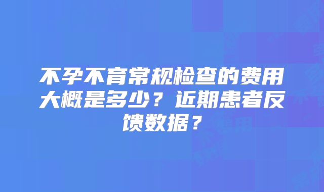 不孕不育常规检查的费用大概是多少?近期患者反馈数据?