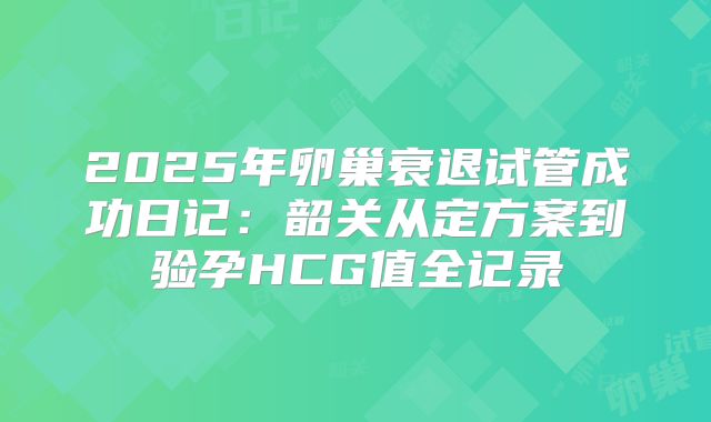 2025年卵巢衰退试管成功日记:韶关从定方案到验孕HCG值全记录