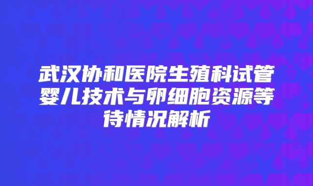 武汉协和医院生殖科试管婴儿技术与卵细胞资源等待情况解析