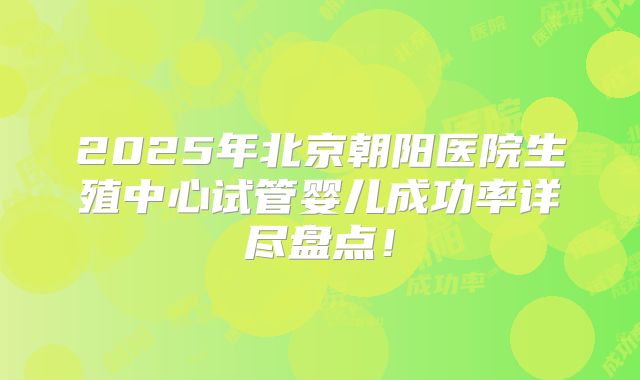 2025年北京朝阳医院生殖中心试管婴儿成功率详尽盘点!