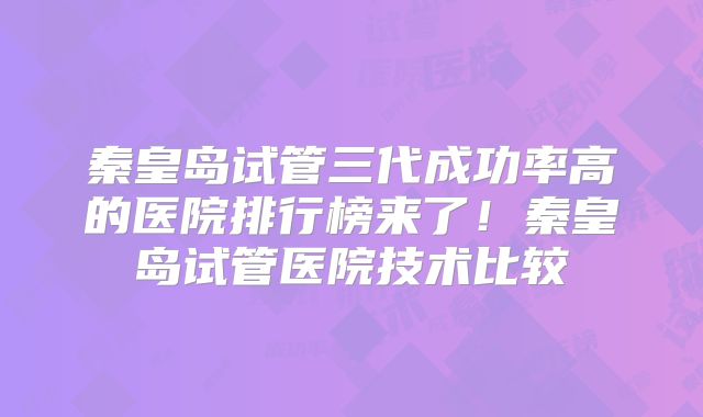 秦皇岛试管三代成功率高的医院排行榜来了！秦皇岛试管医院技术比较
