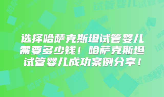选择哈萨克斯坦试管婴儿需要多少钱！哈萨克斯坦试管婴儿成功案例分享！