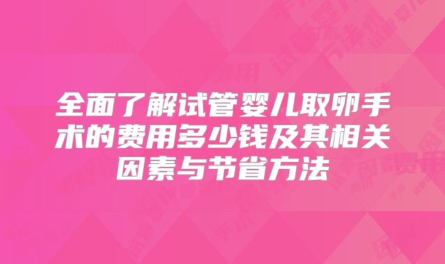 全面了解试管婴儿取卵手术的费用多少钱及其相关因素与节省方法