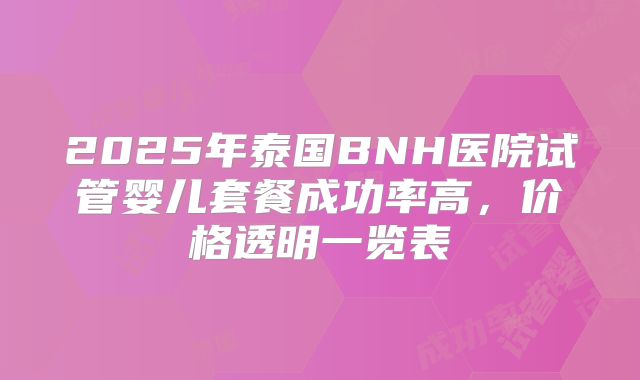 2025年泰国BNH医院试管婴儿套餐成功率高,价格透明一览表