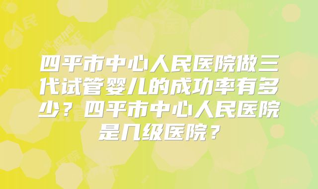 四平市中心人民医院做三代试管婴儿的成功率有多少?四平市中心人民医院是几级医院?