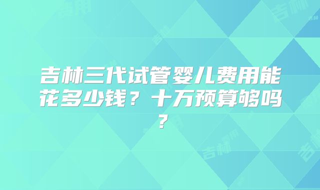 吉林三代试管婴儿费用能花多少钱?十万预算够吗?
