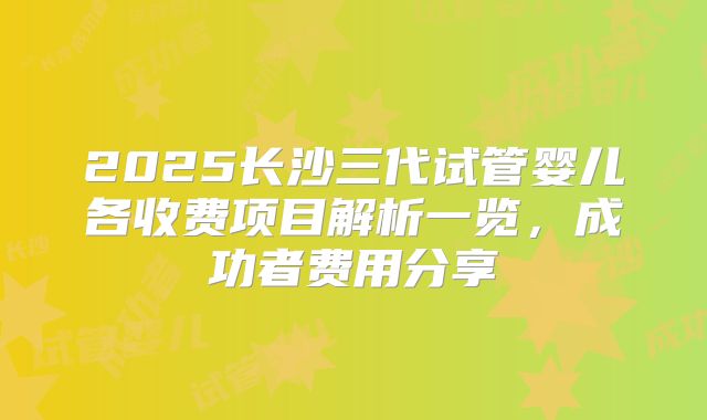 2025长沙三代试管婴儿各收费项目解析一览,成功者费用分享