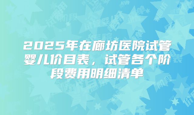 2025年在廊坊医院试管婴儿价目表,试管各个阶段费用明细清单