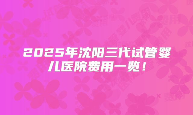 2025年沈阳三代试管婴儿医院费用一览！