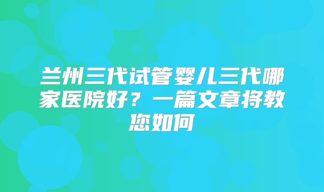 兰州三代试管婴儿三代哪家医院好？一篇文章将教您如何