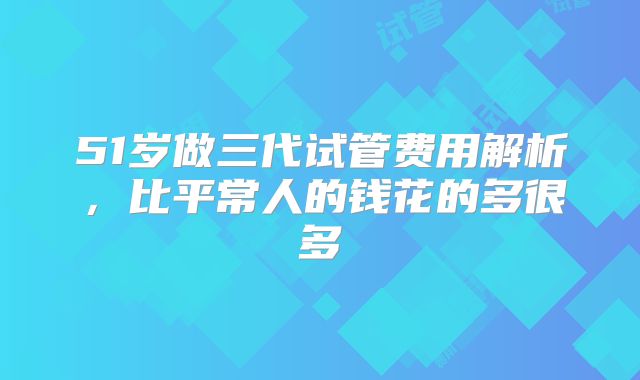 51岁做三代试管费用解析,比平常人的钱花的多很多