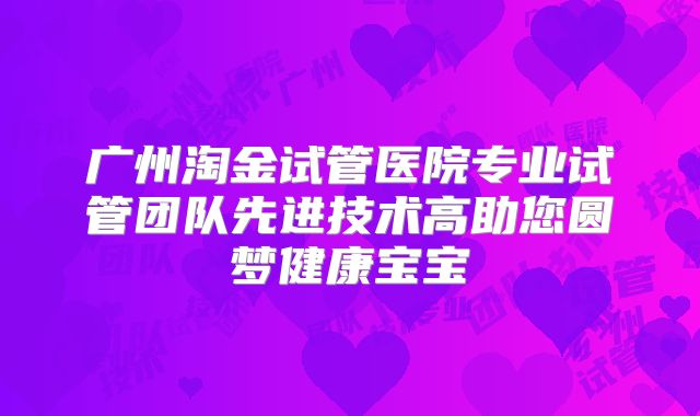 广州淘金试管医院专业试管团队先进技术高助您圆梦健康宝宝