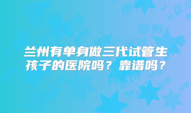 兰州有单身做三代试管生孩子的医院吗?靠谱吗?