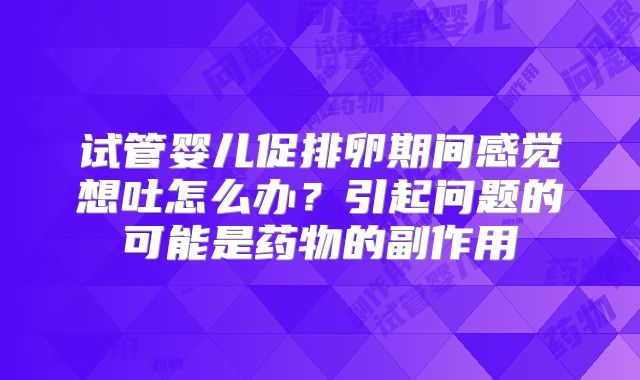 试管婴儿促排卵期间感觉想吐怎么办?引起问题的可能是药物的副作用