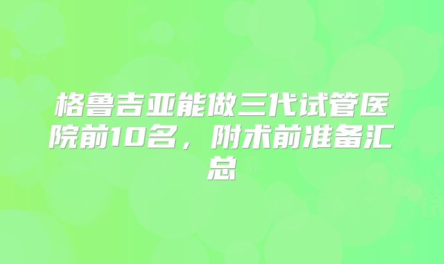 格鲁吉亚能做三代试管医院前10名，附术前准备汇总