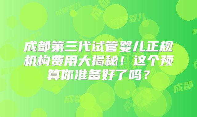 成都第三代试管婴儿正规机构费用大揭秘！这个预算你准备好了吗？