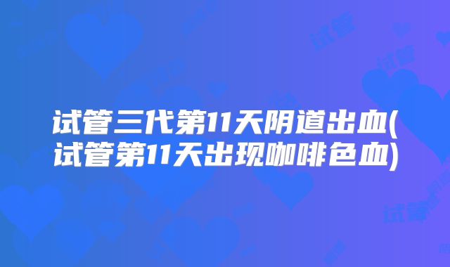 试管三代第11天阴道出血(试管第11天出现咖啡色血)