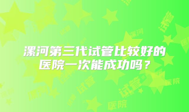 漯河第三代试管比较好的医院一次能成功吗？
