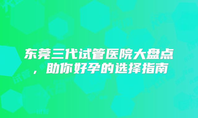 东莞三代试管医院大盘点,助你好孕的选择指南