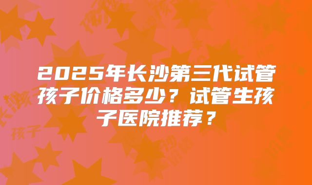 2025年长沙第三代试管孩子价格多少?试管生孩子医院推荐?