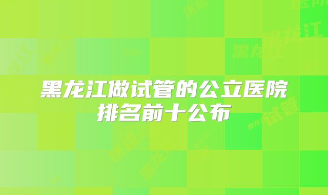 黑龙江做试管的公立医院排名前十公布